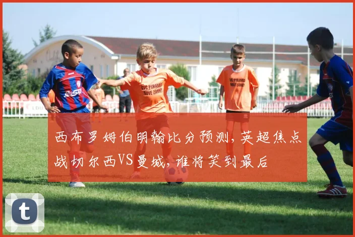 西布罗姆伯明翰比分预测,英超焦点战切尔西VS曼城,谁将笑到最后