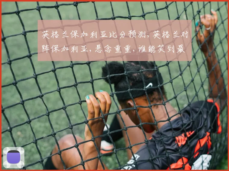 英格兰保加利亚比分预测,英格兰对阵保加利亚,悬念重重,谁能笑到最后
