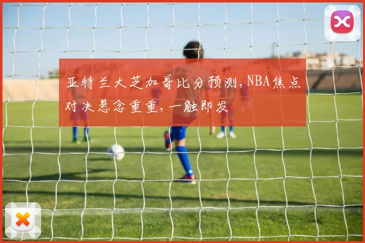 亚特兰大芝加哥比分预测,NBA焦点对决悬念重重,一触即发